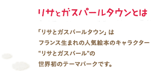 リサとガスパールタウンとは
「リサとガスパールタウン」は
フランス生まれの人気絵本のキャラクター
“リサとガスパール”の
世界初のテーマパークです。